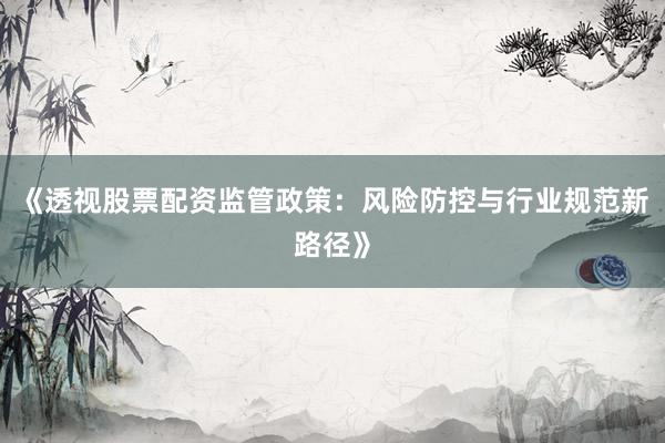 《透视股票配资监管政策：风险防控与行业规范新路径》