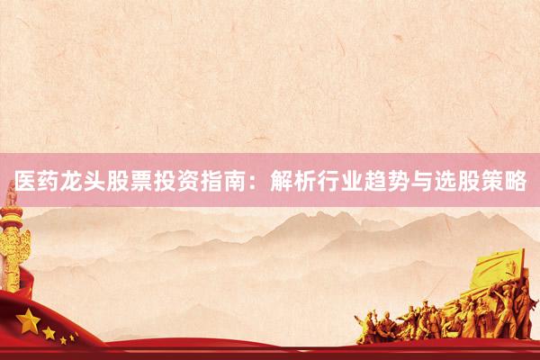 医药龙头股票投资指南：解析行业趋势与选股策略