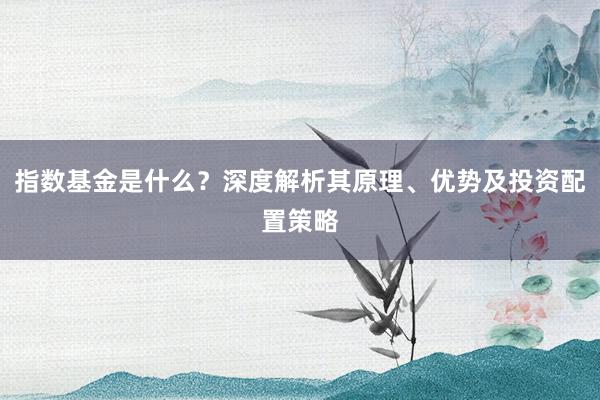 指数基金是什么？深度解析其原理、优势及投资配置策略