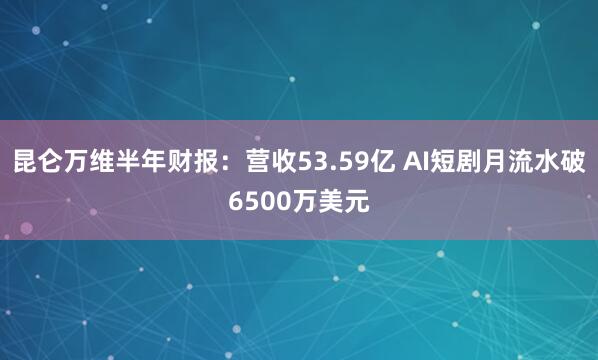 昆仑万维半年财报：营收53.59亿 AI短剧月流水破6500万美元