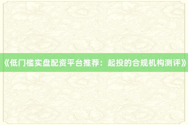 《低门槛实盘配资平台推荐：起投的合规机构测评》