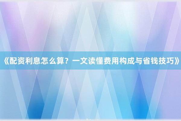 《配资利息怎么算？一文读懂费用构成与省钱技巧》
