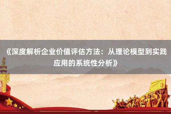 《深度解析企业价值评估方法：从理论模型到实践应用的系统性分析》