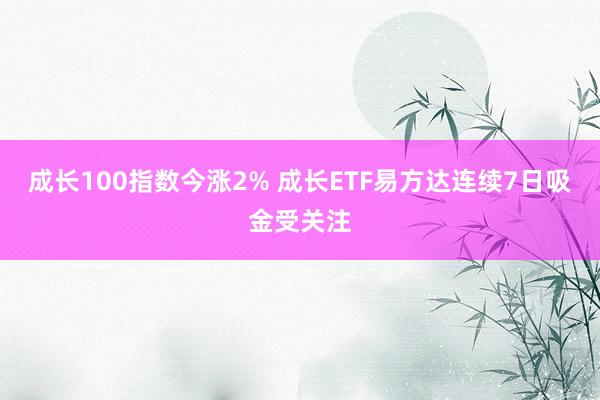 成长100指数今涨2% 成长ETF易方达连续7日吸金受关注