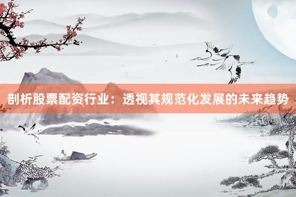 剖析股票配资行业：透视其规范化发展的未来趋势