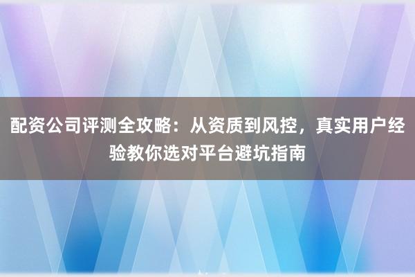 配资公司评测全攻略：从资质到风控，真实用户经验教你选对平台避坑指南