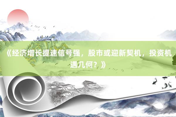 《经济增长提速信号强，股市或迎新契机，投资机遇几何？》
