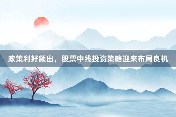 政策利好频出，股票中线投资策略迎来布局良机
