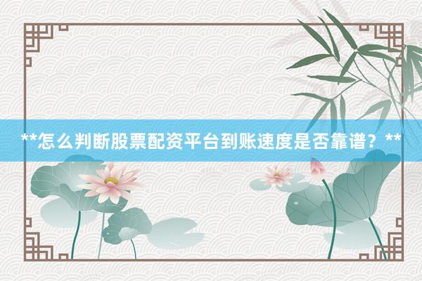**怎么判断股票配资平台到账速度是否靠谱？**