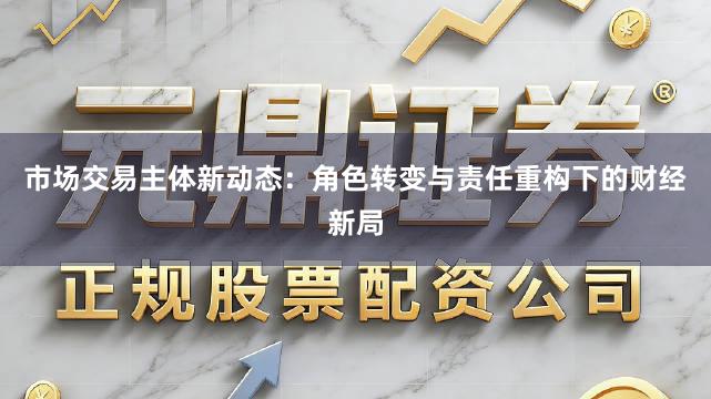 市场交易主体新动态：角色转变与责任重构下的财经新局