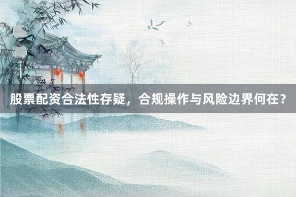 股票配资合法性存疑，合规操作与风险边界何在？
