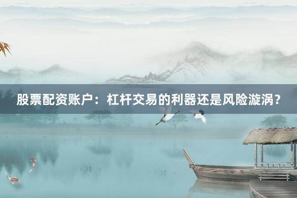 股票配资账户：杠杆交易的利器还是风险漩涡？