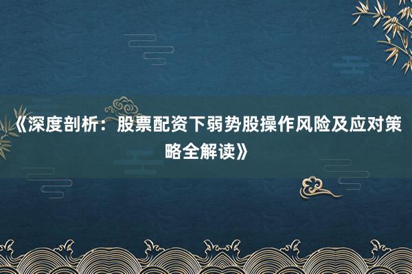 《深度剖析：股票配资下弱势股操作风险及应对策略全解读》