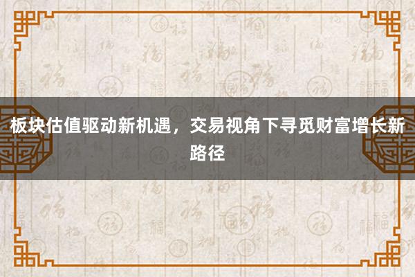 板块估值驱动新机遇，交易视角下寻觅财富增长新路径