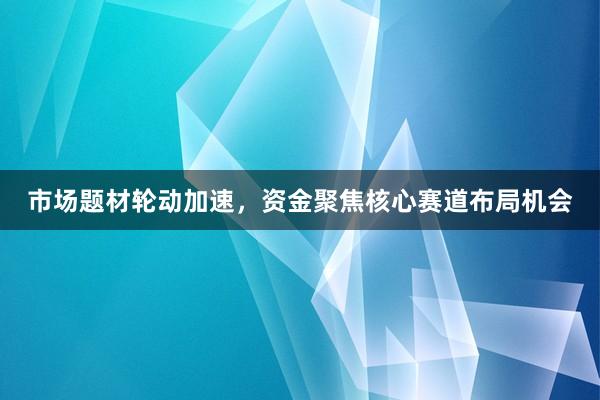 市场题材轮动加速，资金聚焦核心赛道布局机会