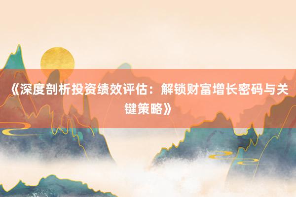 《深度剖析投资绩效评估：解锁财富增长密码与关键策略》