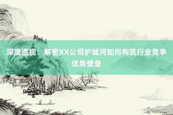 深度透视：解密XX公司护城河如何构筑行业竞争优势壁垒
