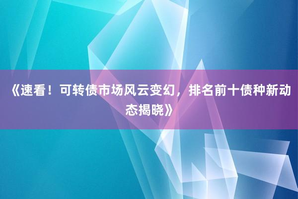 《速看！可转债市场风云变幻，排名前十债种新动态揭晓》