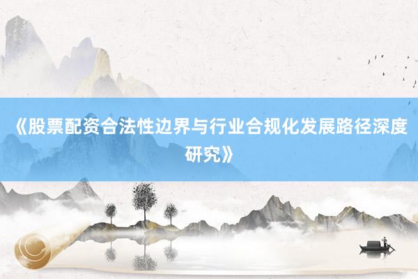 《股票配资合法性边界与行业合规化发展路径深度研究》