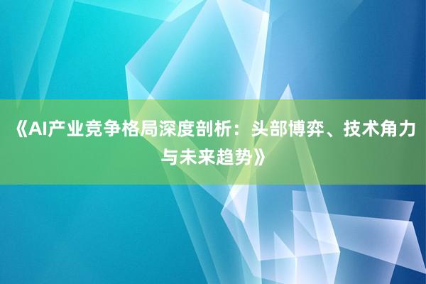 《AI产业竞争格局深度剖析：头部博弈、技术角力与未来趋势》