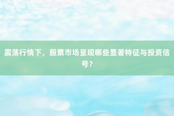 震荡行情下，股票市场呈现哪些显著特征与投资信号？