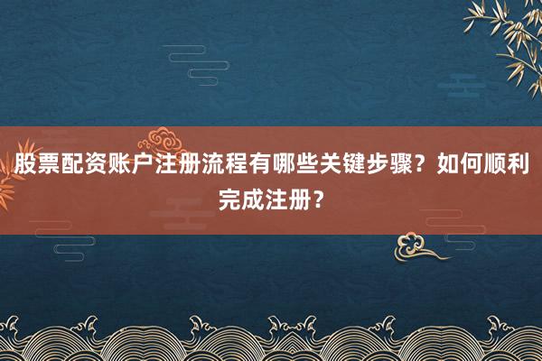 股票配资账户注册流程有哪些关键步骤？如何顺利完成注册？