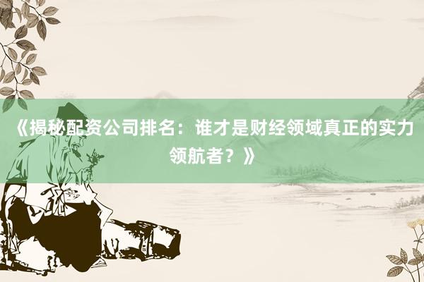 《揭秘配资公司排名：谁才是财经领域真正的实力领航者？》