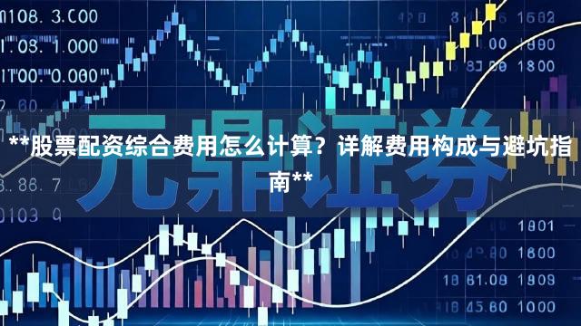 **股票配资综合费用怎么计算?详解费用构成与避坑指南**