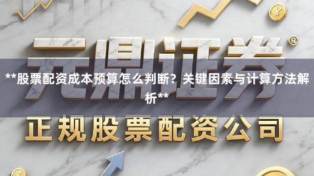 **股票配资成本预算怎么判断?关键因素与计算方法解析**