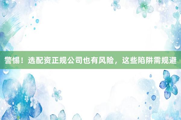 警惕!选配资正规公司也有风险,这些陷阱需规避