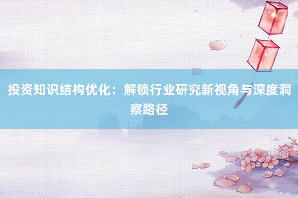 投资知识结构优化：解锁行业研究新视角与深度洞察路径
