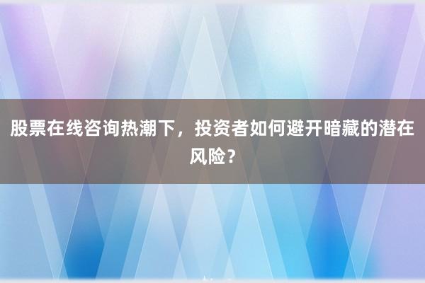 股票在线咨询热潮下，投资者如何避开暗藏的潜在风险？