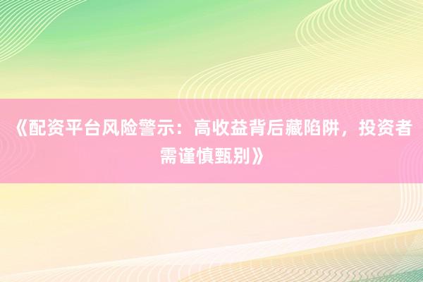 《配资平台风险警示：高收益背后藏陷阱，投资者需谨慎甄别》