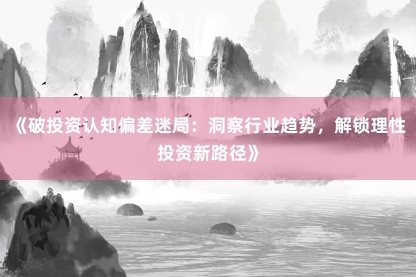 《破投资认知偏差迷局：洞察行业趋势，解锁理性投资新路径》
