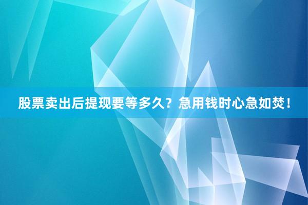 股票卖出后提现要等多久？急用钱时心急如焚！