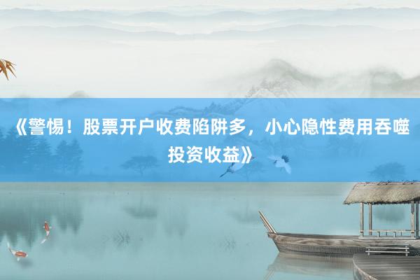 《警惕！股票开户收费陷阱多，小心隐性费用吞噬投资收益》