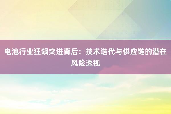 电池行业狂飙突进背后：技术迭代与供应链的潜在风险透视