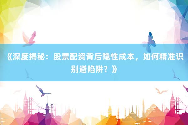 《深度揭秘：股票配资背后隐性成本，如何精准识别避陷阱？》