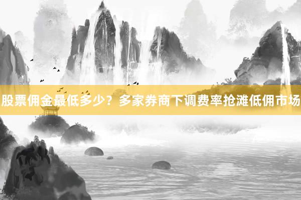 股票佣金最低多少？多家券商下调费率抢滩低佣市场