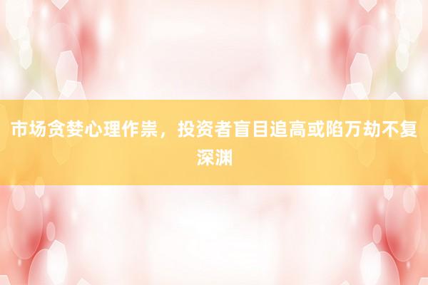 市场贪婪心理作祟，投资者盲目追高或陷万劫不复深渊
