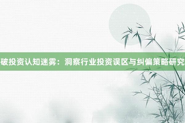 破投资认知迷雾：洞察行业投资误区与纠偏策略研究