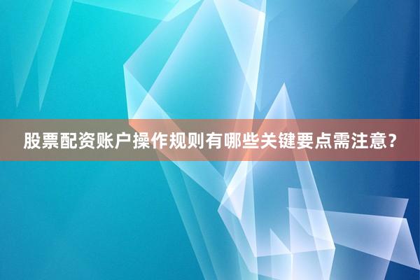 股票配资账户操作规则有哪些关键要点需注意？