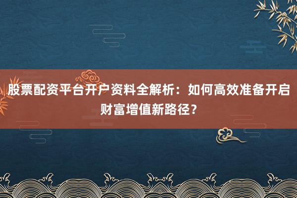 股票配资平台开户资料全解析:如何高效准备开启财富增值新路径?