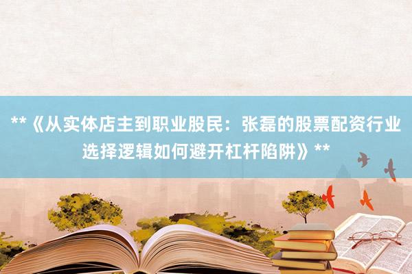 **《从实体店主到职业股民：张磊的股票配资行业选择逻辑如何避开杠杆陷阱》**