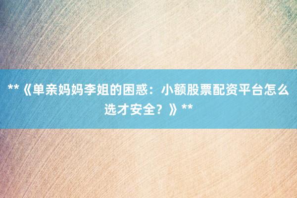 **《单亲妈妈李姐的困惑：小额股票配资平台怎么选才安全？》**