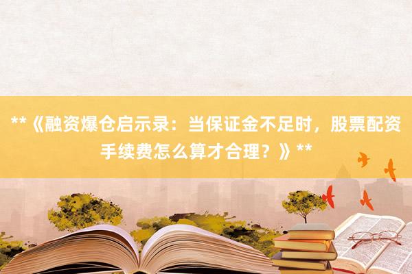 **《融资爆仓启示录：当保证金不足时，股票配资手续费怎么算才合理？》**